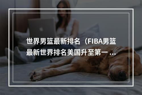 世界男篮最新排名（FIBA男篮最新世界排名美国升至第一 德国飙升八位至第三）