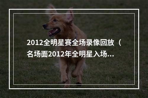 2012全明星赛全场录像回放（名场面2012年全明星入场队友兴奋起舞）