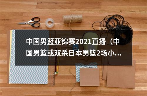 中国男篮亚锦赛2021直播（中国男篮或双杀日本男篮2场小组赛对决即将来袭）