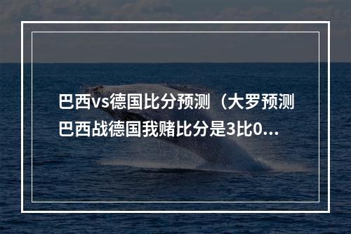 巴西vs德国比分预测（大罗预测巴西战德国我赌比分是3比0）