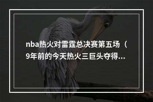 nba热火对雷霆总决赛第五场（9年前的今天热火三巨头夺得组队后的第一个总冠军）