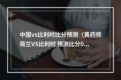 中国vs比利时比分预测（黄药师荷兰VS比利时 预测比分0比2）