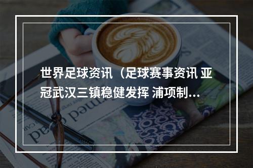 世界足球资讯（足球赛事资讯 亚冠武汉三镇稳健发挥 浦项制铁能否拿分）