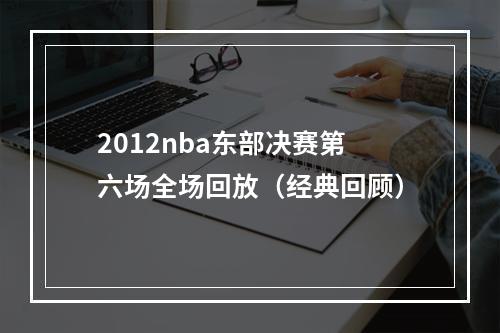 2012nba东部决赛第六场全场回放（经典回顾）