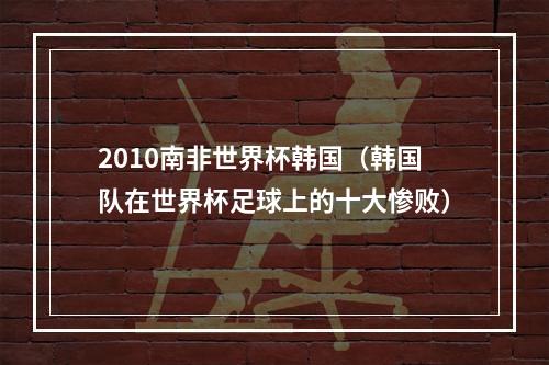 2010南非世界杯韩国（韩国队在世界杯足球上的十大惨败）