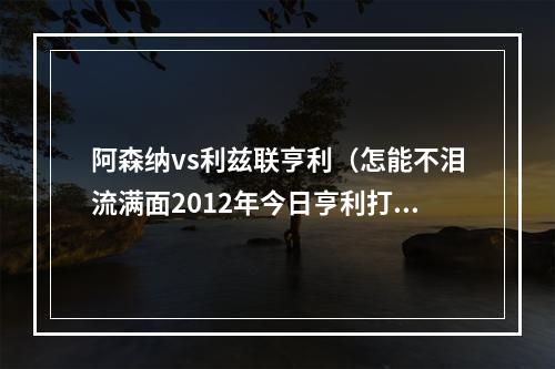 阿森纳vs利兹联亨利（怎能不泪流满面2012年今日亨利打进回归枪手首球铸就经典）