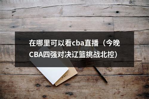 在哪里可以看cba直播（今晚CBA四强对决辽篮挑战北控）